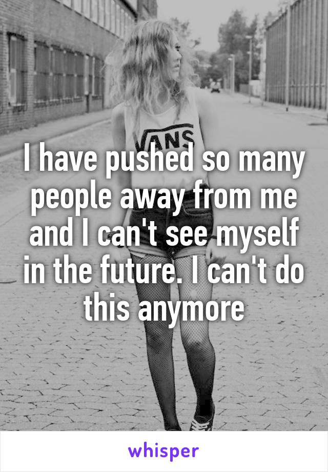 I have pushed so many people away from me and I can't see myself in the future. I can't do this anymore