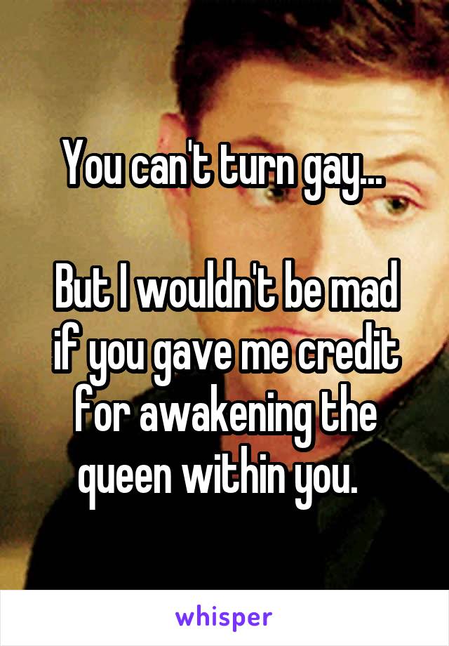 You can't turn gay... 

But I wouldn't be mad if you gave me credit for awakening the queen within you.  