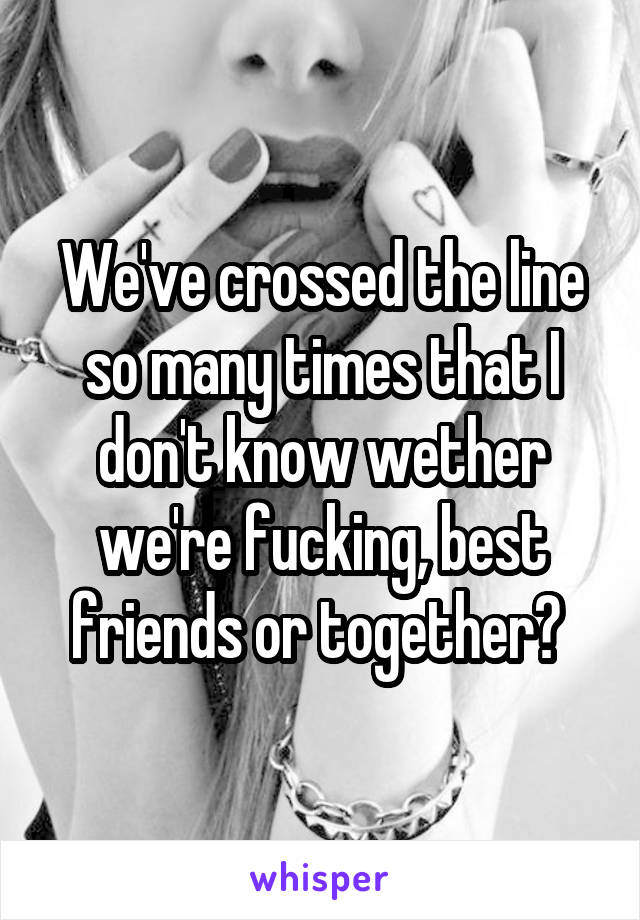 We've crossed the line so many times that I don't know wether we're fucking, best friends or together? 