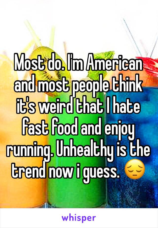 Most do. I'm American and most people think it's weird that I hate fast food and enjoy running. Unhealthy is the trend now i guess. 😔