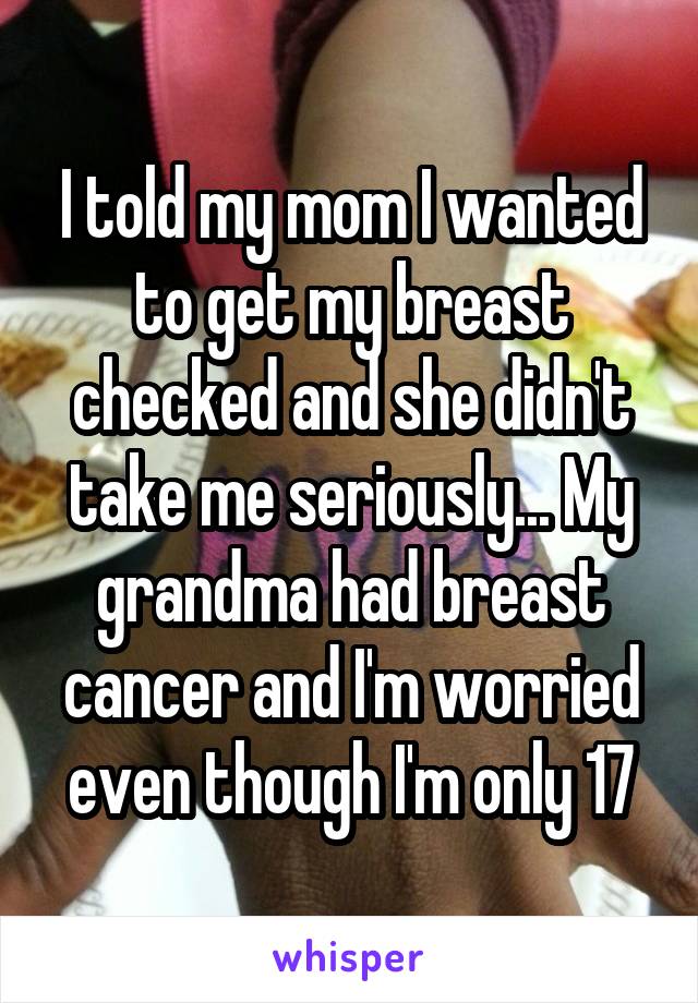 I told my mom I wanted to get my breast checked and she didn't take me seriously... My grandma had breast cancer and I'm worried even though I'm only 17