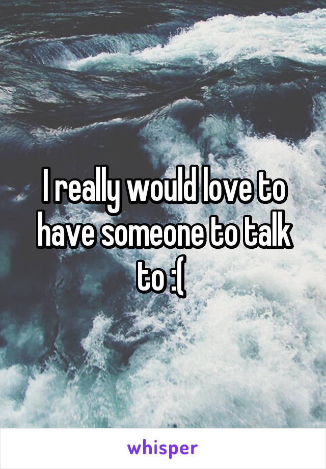 I really would love to have someone to talk to :( 