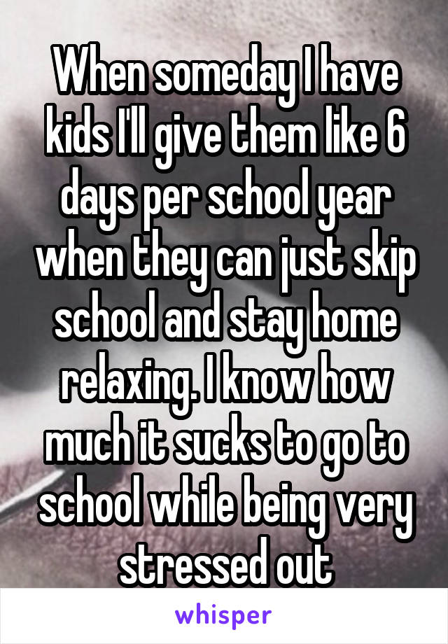 When someday I have kids I'll give them like 6 days per school year when they can just skip school and stay home relaxing. I know how much it sucks to go to school while being very stressed out