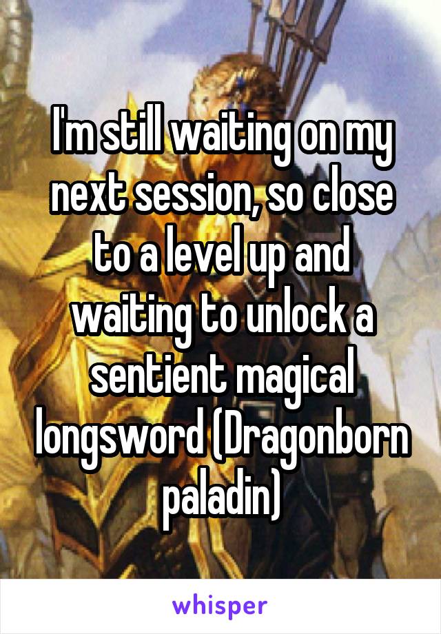 I'm still waiting on my next session, so close to a level up and waiting to unlock a sentient magical longsword (Dragonborn paladin)