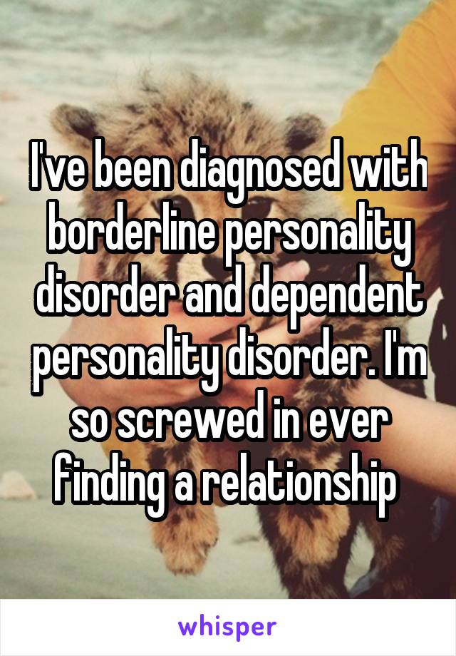 I've been diagnosed with borderline personality disorder and dependent personality disorder. I'm so screwed in ever finding a relationship 