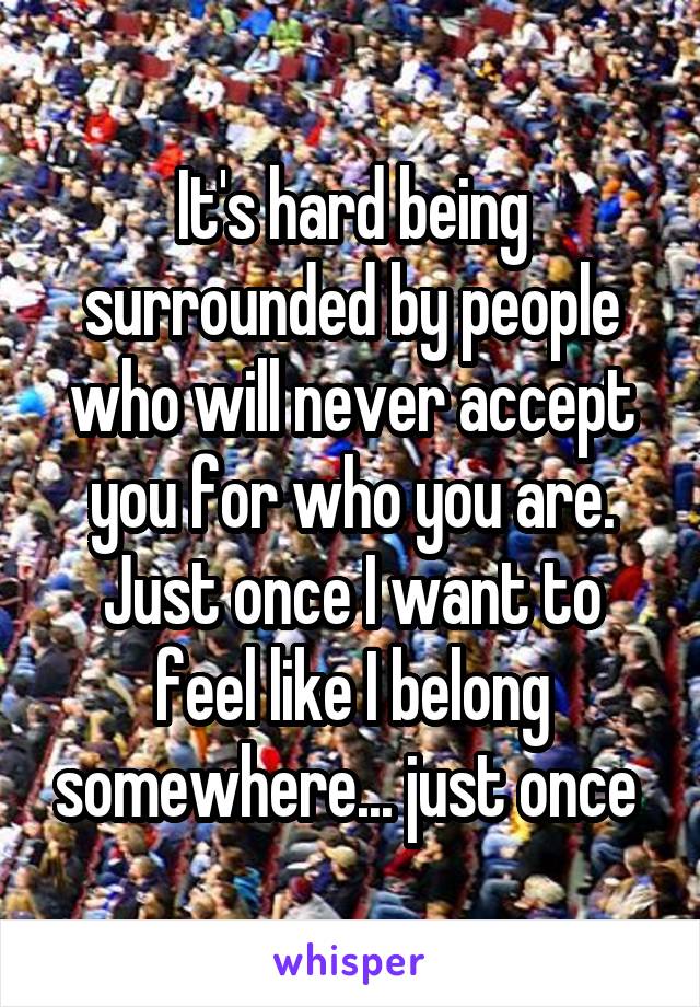 It's hard being surrounded by people who will never accept you for who you are. Just once I want to feel like I belong somewhere... just once 