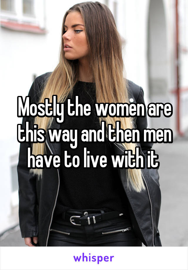 Mostly the women are this way and then men have to live with it 