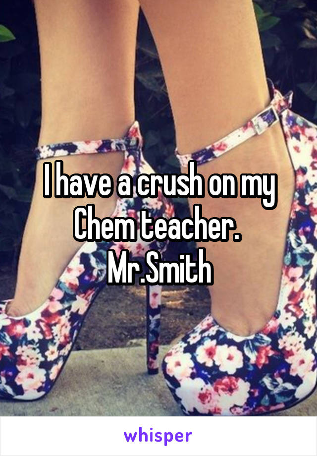 I have a crush on my Chem teacher. 
Mr.Smith