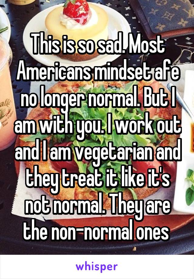 This is so sad. Most Americans mindset afe no longer normal. But I am with you. I work out and I am vegetarian and they treat it like it's not normal. They are the non-normal ones 