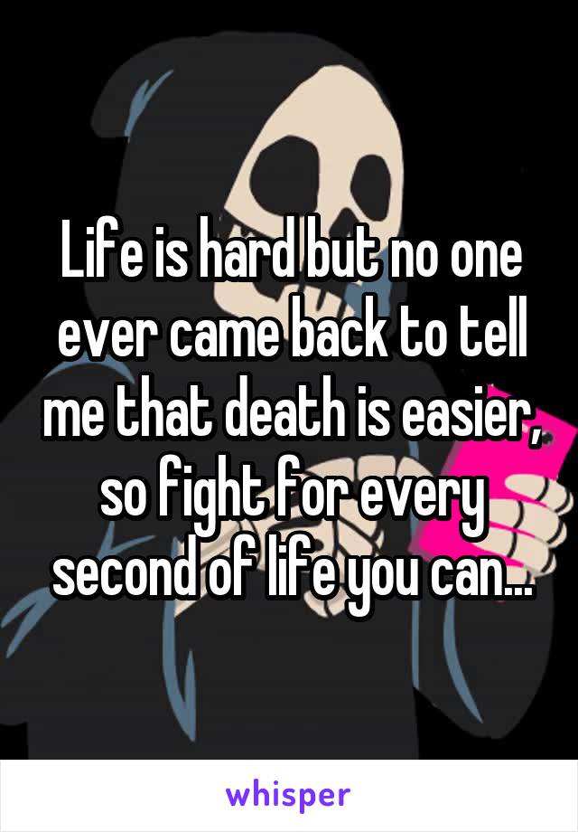 Life is hard but no one ever came back to tell me that death is easier, so fight for every second of life you can...