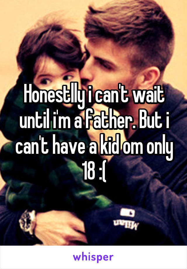 Honestlly i can't wait until i'm a father. But i can't have a kid om only 18 :(