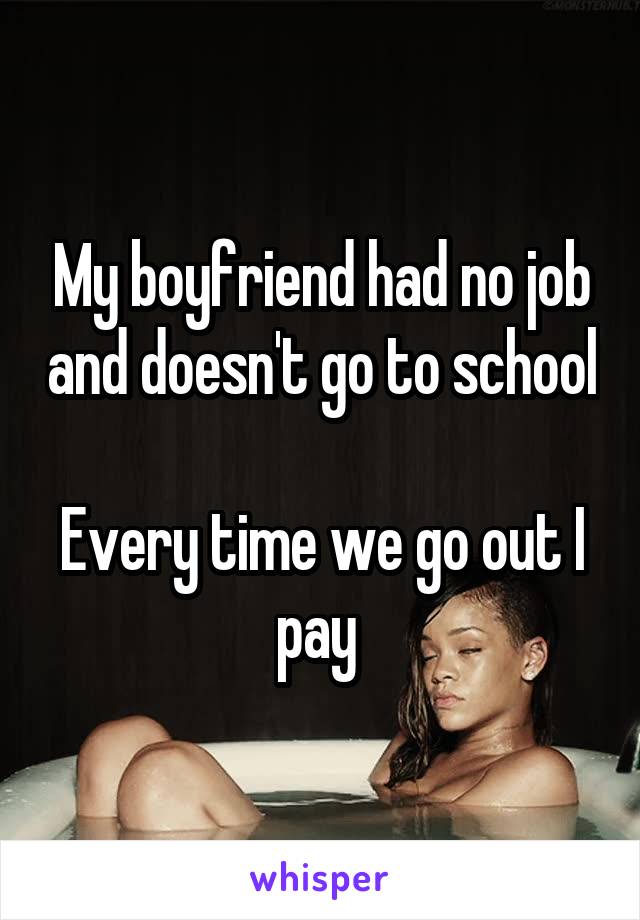 My boyfriend had no job and doesn't go to school 
Every time we go out I pay 