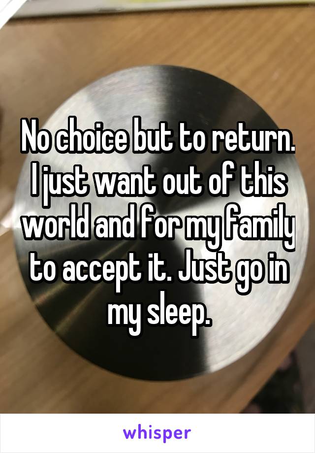 No choice but to return.
I just want out of this world and for my family to accept it. Just go in my sleep.