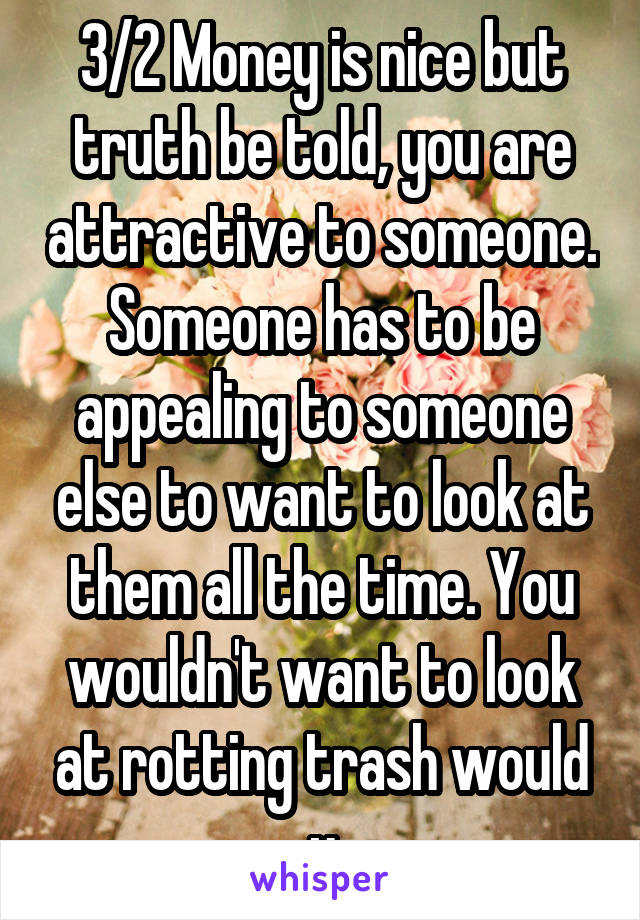 3/2 Money is nice but truth be told, you are attractive to someone. Someone has to be appealing to someone else to want to look at them all the time. You wouldn't want to look at rotting trash would u