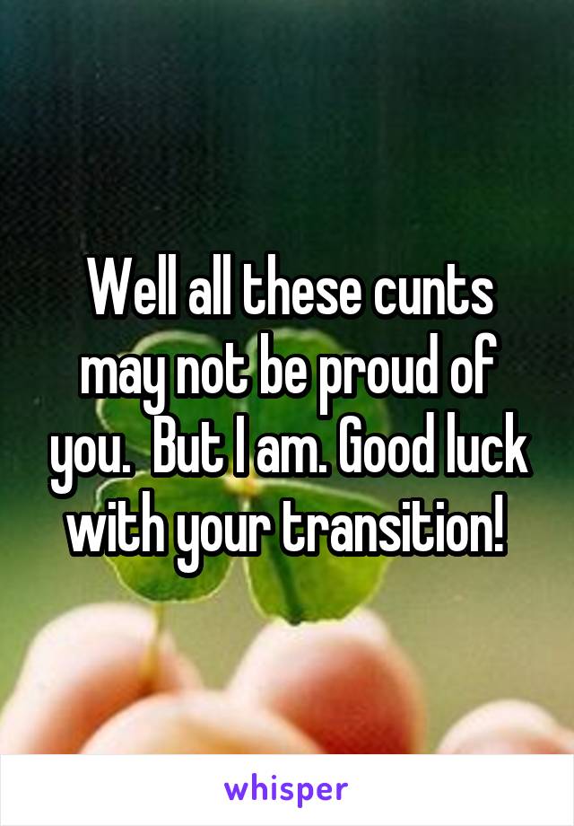 Well all these cunts may not be proud of you.  But I am. Good luck with your transition! 