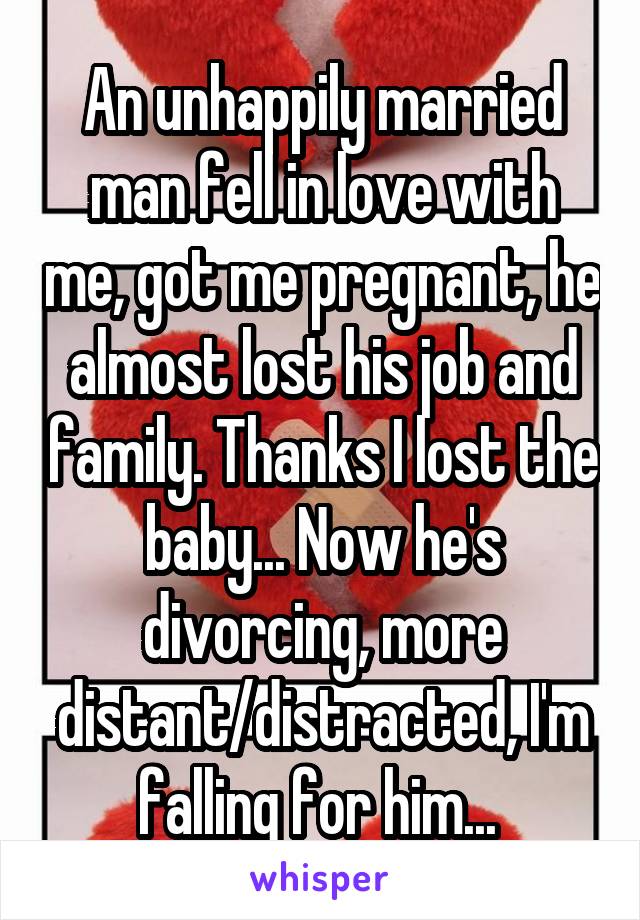 An unhappily married man fell in love with me, got me pregnant, he almost lost his job and family. Thanks I lost the baby... Now he's divorcing, more distant/distracted, I'm falling for him... 