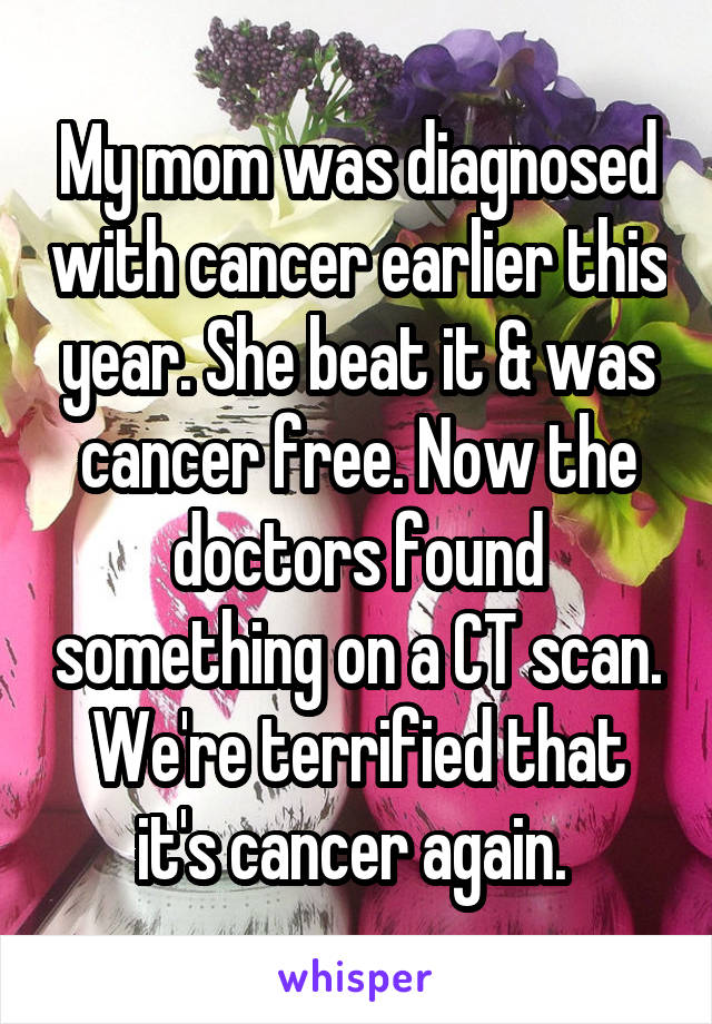 My mom was diagnosed with cancer earlier this year. She beat it & was cancer free. Now the doctors found something on a CT scan. We're terrified that it's cancer again. 