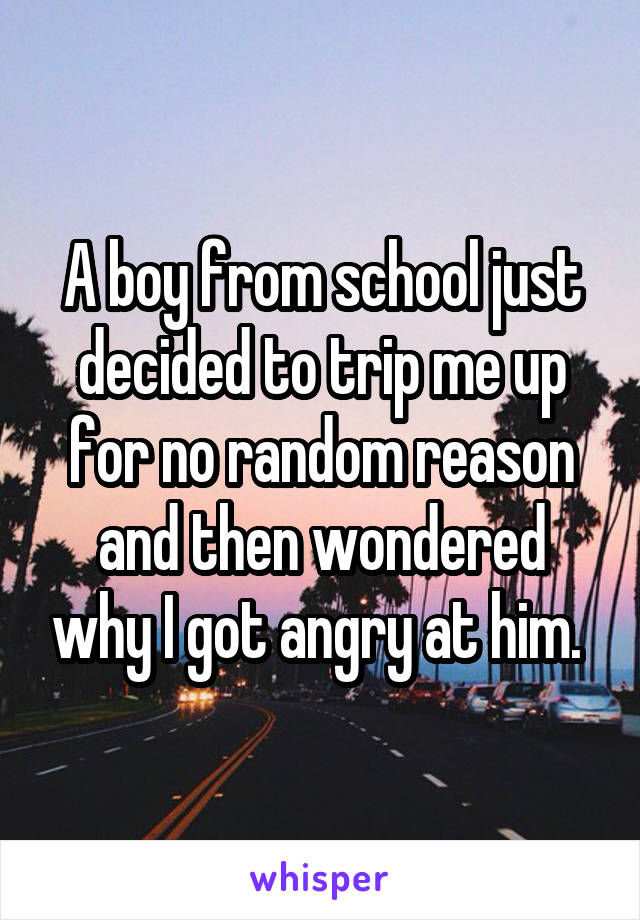 A boy from school just decided to trip me up for no random reason and then wondered why I got angry at him. 