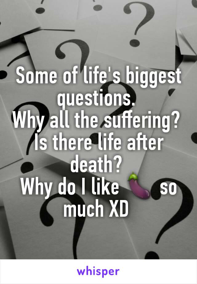 Some of life's biggest questions. 
Why all the suffering? 
Is there life after death? 
Why do I like 🍆 so much XD 