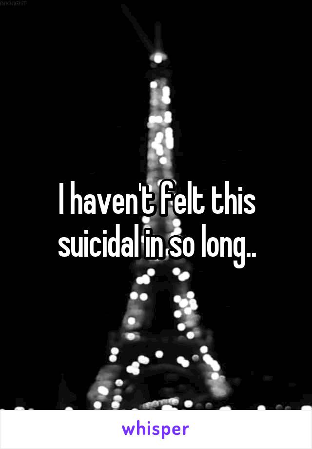 I haven't felt this suicidal in so long..