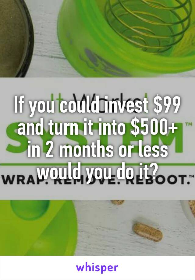 If you could invest $99 and turn it into $500+ in 2 months or less would you do it?