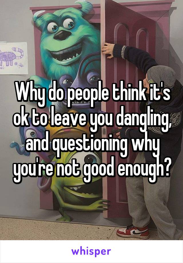 Why do people think it's ok to leave you dangling, and questioning why you're not good enough?