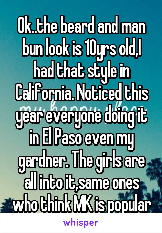 Ok..the beard and man bun look is 10yrs old,I had that style in California. Noticed this year everyone doing it in El Paso even my gardner. The girls are all into it,same ones who think MK is popular