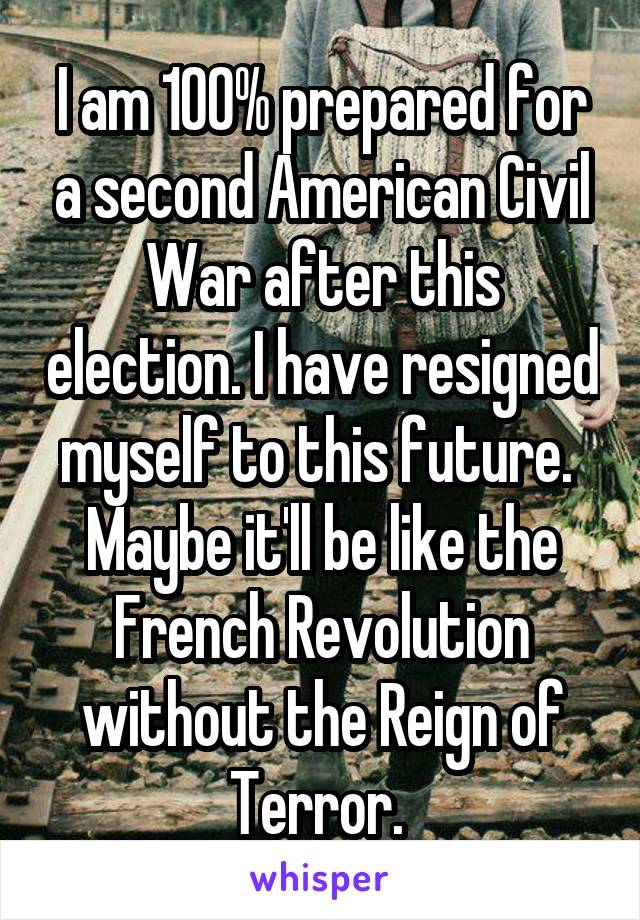 I am 100% prepared for a second American Civil War after this election. I have resigned myself to this future. 
Maybe it'll be like the French Revolution without the Reign of Terror. 