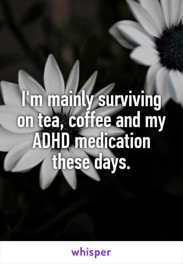 I'm mainly surviving on tea, coffee and my ADHD medication these days.