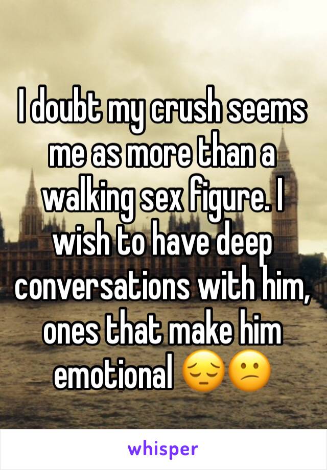 I doubt my crush seems me as more than a walking sex figure. I wish to have deep conversations with him, ones that make him emotional 😔😕