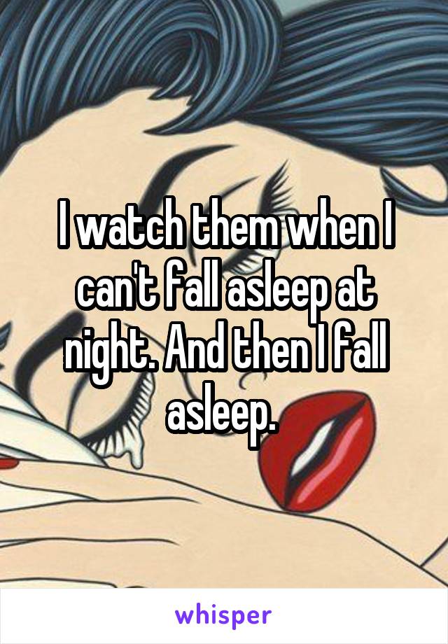 I watch them when I can't fall asleep at night. And then I fall asleep. 