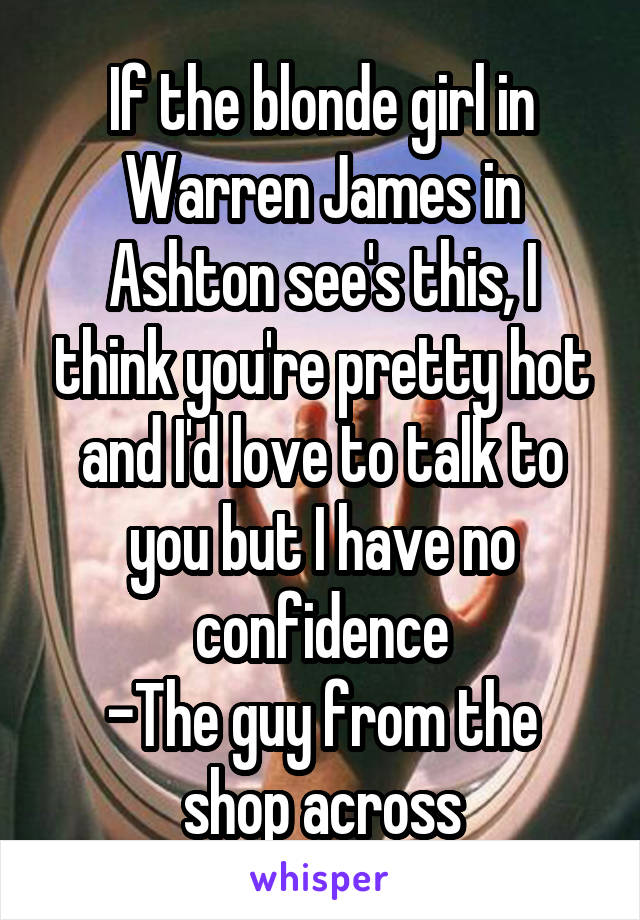 If the blonde girl in Warren James in Ashton see's this, I think you're pretty hot and I'd love to talk to you but I have no confidence
-The guy from the shop across