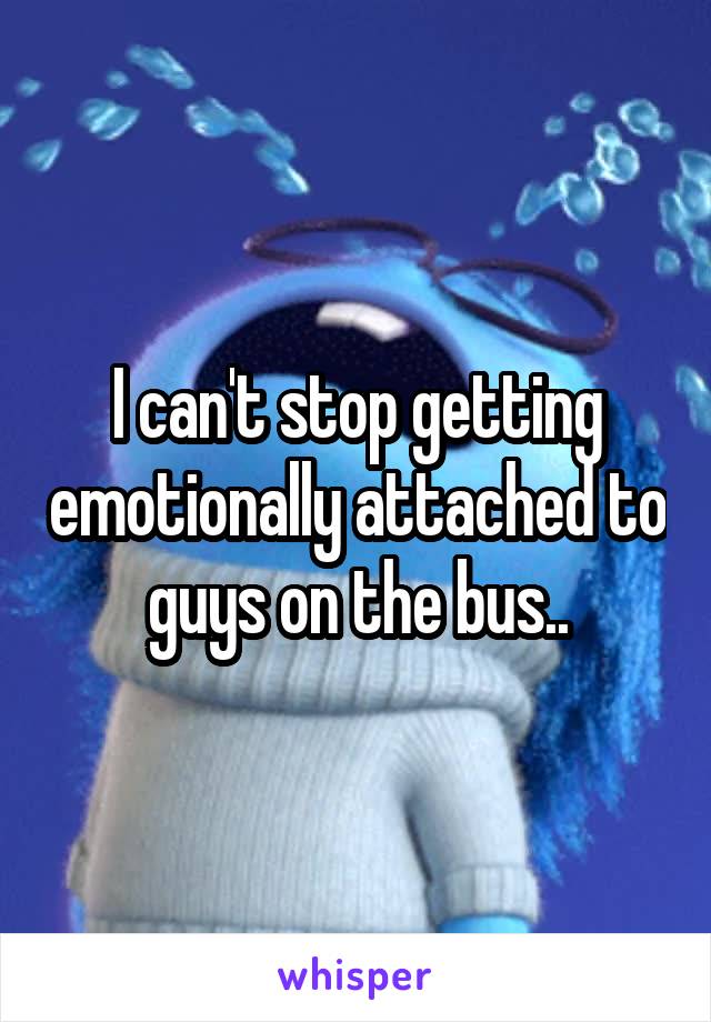 I can't stop getting emotionally attached to guys on the bus..