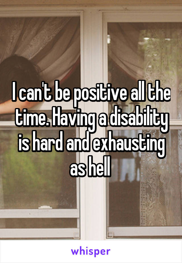 I can't be positive all the time. Having a disability is hard and exhausting as hell 