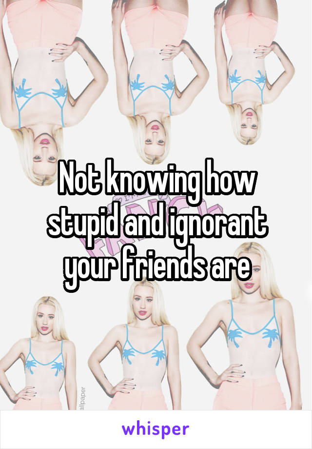 Not knowing how stupid and ignorant your friends are