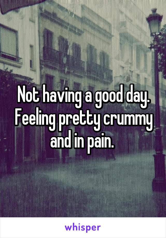 Not having a good day. Feeling pretty crummy and in pain. 