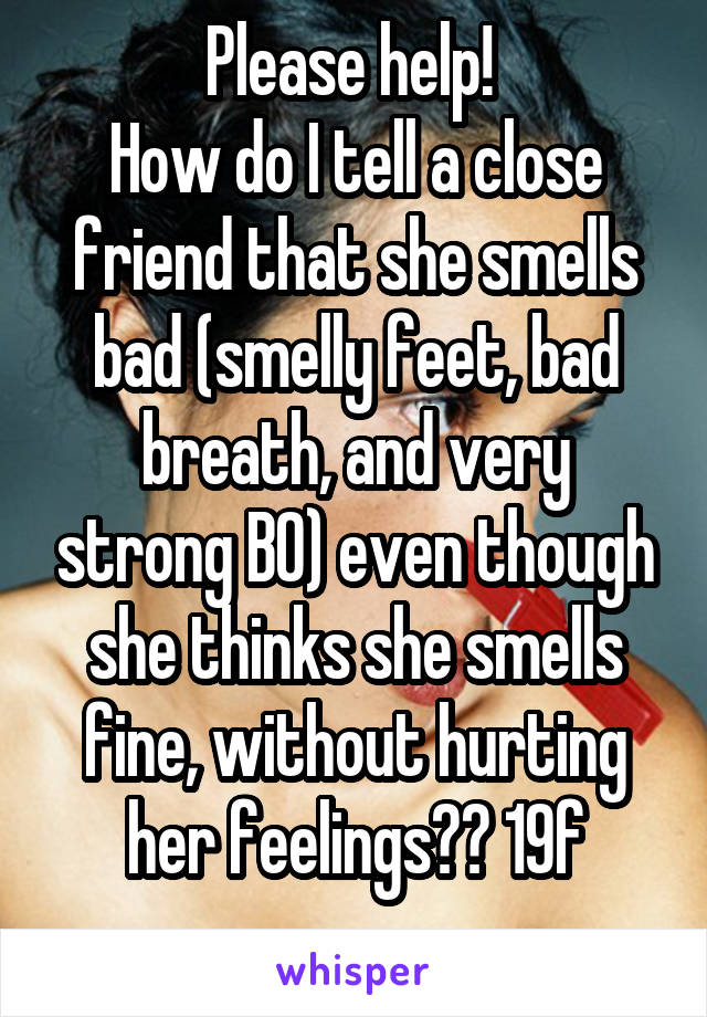 Please help! 
How do I tell a close friend that she smells bad (smelly feet, bad breath, and very strong BO) even though she thinks she smells fine, without hurting her feelings?? 19f
