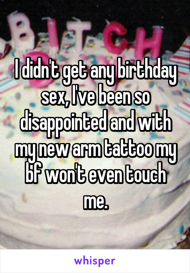 I didn't get any birthday sex, I've been so disappointed and with my new arm tattoo my bf won't even touch me.