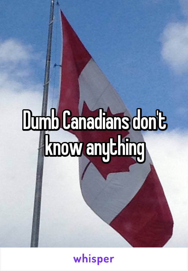 Dumb Canadians don't know anything