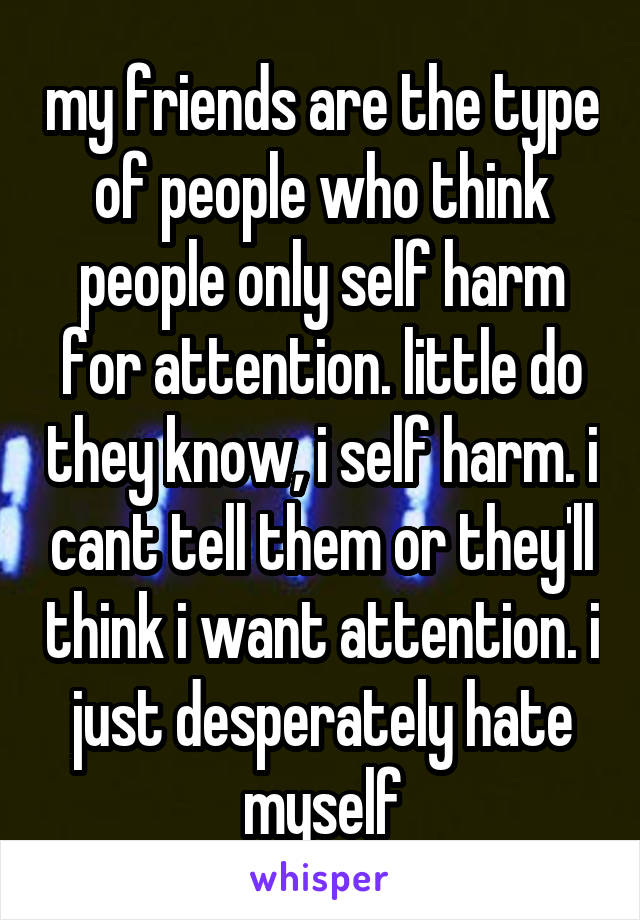 my friends are the type of people who think people only self harm for attention. little do they know, i self harm. i cant tell them or they'll think i want attention. i just desperately hate myself