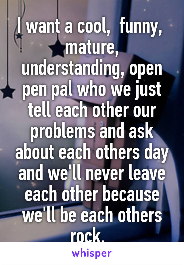 I want a cool,  funny,  mature, understanding, open pen pal who we just tell each other our problems and ask about each others day and we'll never leave each other because we'll be each others rock.  