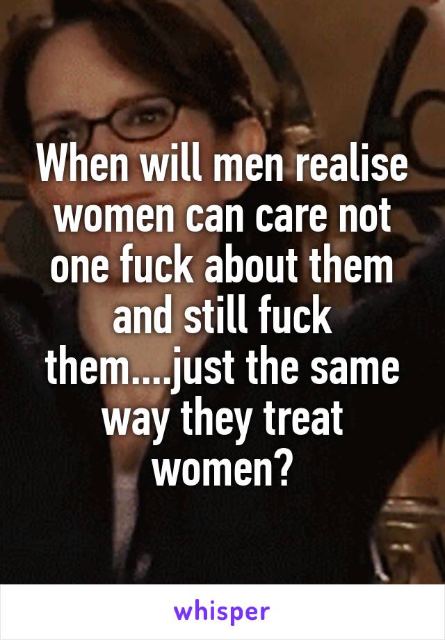 When will men realise women can care not one fuck about them and still fuck them....just the same way they treat women?