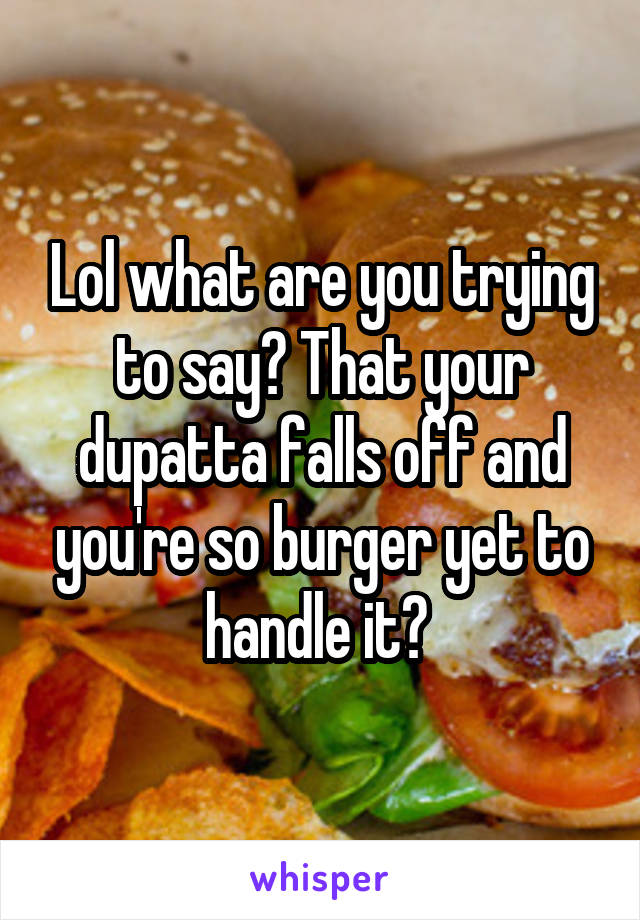 Lol what are you trying to say? That your dupatta falls off and you're so burger yet to handle it? 