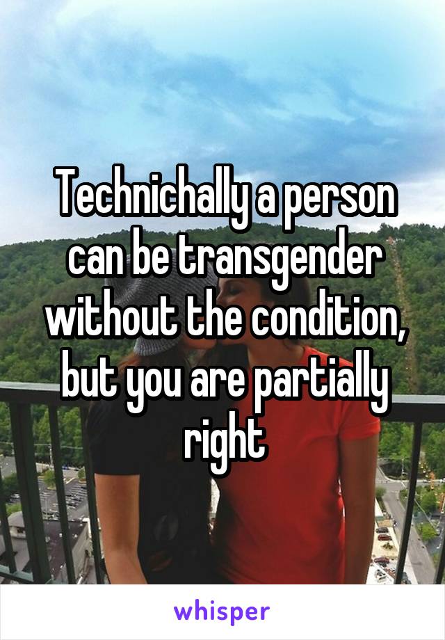 Technichally a person can be transgender without the condition, but you are partially right