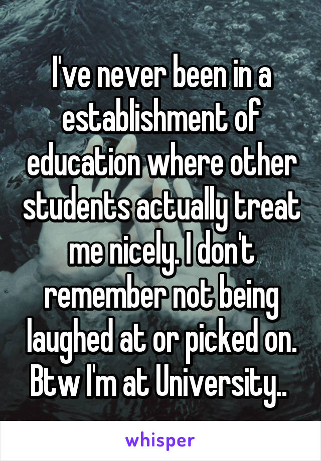 I've never been in a establishment of education where other students actually treat me nicely. I don't remember not being laughed at or picked on. Btw I'm at University.. 