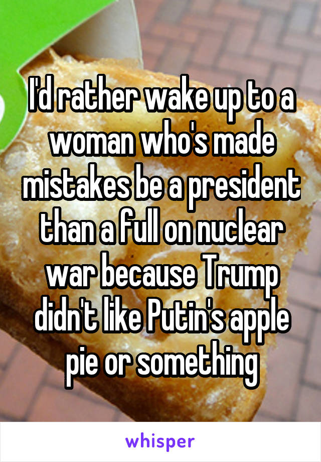 I'd rather wake up to a woman who's made mistakes be a president than a full on nuclear war because Trump didn't like Putin's apple pie or something