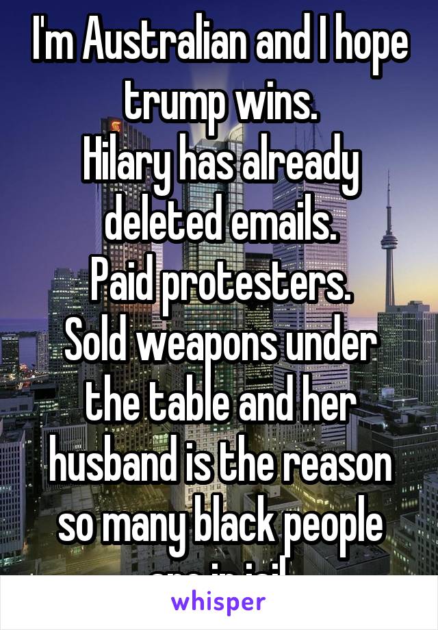 I'm Australian and I hope trump wins.
Hilary has already deleted emails.
Paid protesters.
Sold weapons under the table and her husband is the reason so many black people are in jail.