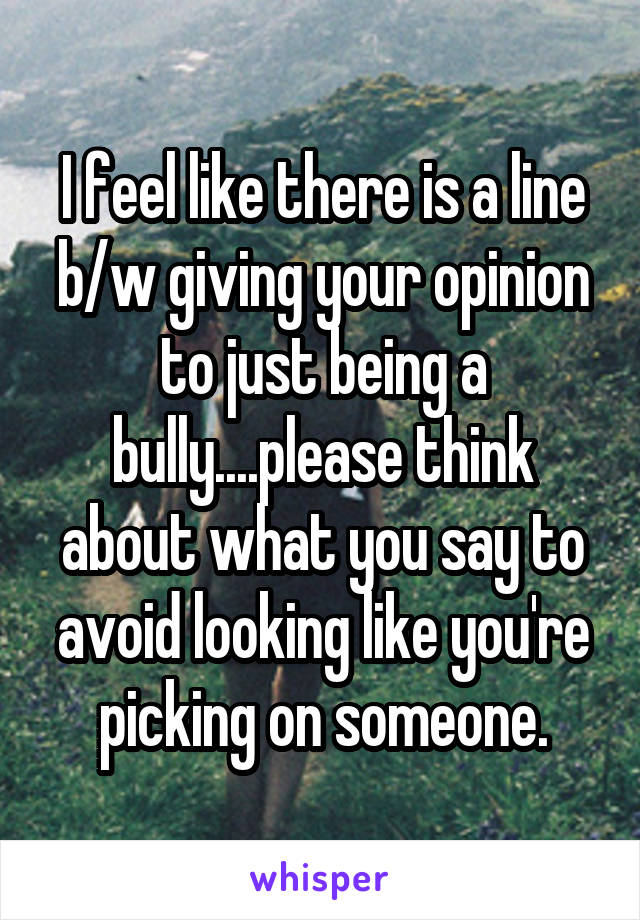 I feel like there is a line b/w giving your opinion to just being a bully....please think about what you say to avoid looking like you're picking on someone.