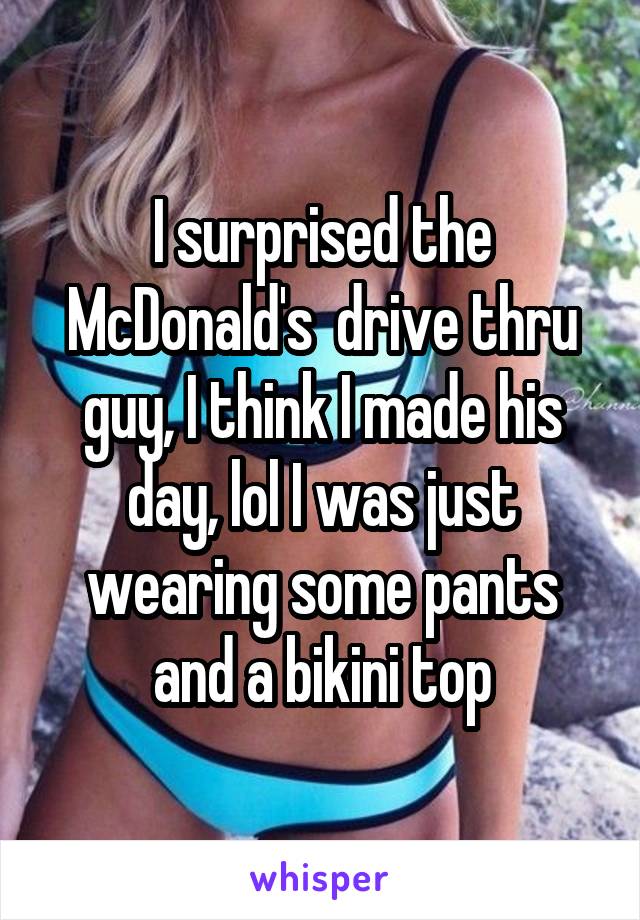 I surprised the McDonald's  drive thru guy, I think I made his day, lol I was just wearing some pants and a bikini top