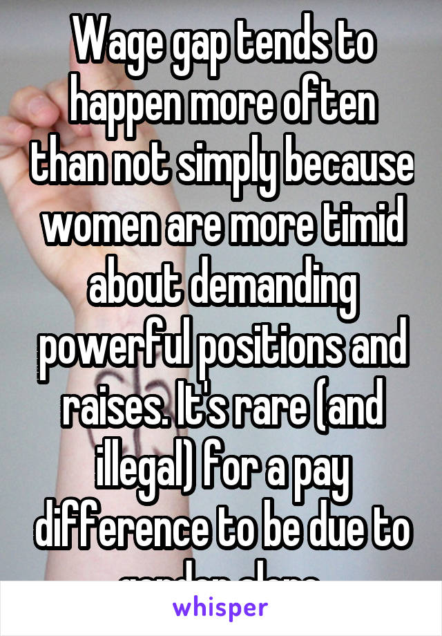 Wage gap tends to happen more often than not simply because women are more timid about demanding powerful positions and raises. It's rare (and illegal) for a pay difference to be due to gender alone.